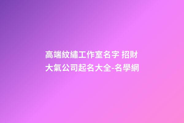 高端紋繡工作室名字 招財大氣公司起名大全-名學網-第1張-公司起名-玄機派
